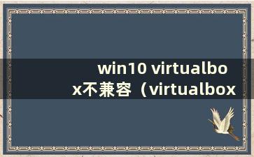 win10 virtualbox不兼容（virtualbox与window10不兼容）